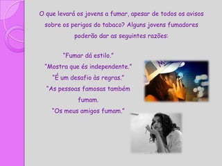 O que levará os jovens a fumar, apesar de todos os avisos
 sobre os perigos do tabaco? Alguns jovens fumadores
            poderão dar as seguintes razões:


        “Fumar dá estilo.”
 “Mostra que és independente.”
    “É um desafio às regras.”
  “As pessoas famosas também
             fumam.
    “Os meus amigos fumam.”
 