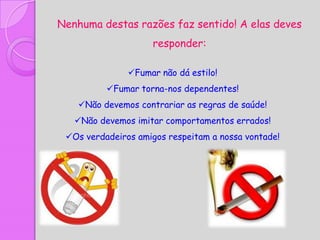 Nenhuma destas razões faz sentido! A elas deves
                    responder:

               Fumar não dá estilo!
          Fumar torna-nos dependentes!
    Não devemos contrariar as regras de saúde!
   Não devemos imitar comportamentos errados!
 Os verdadeiros amigos respeitam a nossa vontade!
 