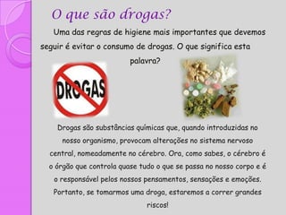O que são drogas?
   Uma das regras de higiene mais importantes que devemos
seguir é evitar o consumo de drogas. O que significa esta
                          palavra?




    Drogas são substâncias químicas que, quando introduzidas no
     nosso organismo, provocam alterações no sistema nervoso
  central, nomeadamente no cérebro. Ora, como sabes, o cérebro é
  o órgão que controla quase tudo o que se passa no nosso corpo e é
   o responsável pelos nossos pensamentos, sensações e emoções.
   Portanto, se tomarmos uma droga, estaremos a correr grandes
                               riscos!
 