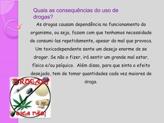 Quais as consequências do uso de
 drogas?
  As drogas causam dependência no funcionamento do
organismo, ou seja, fazem com que tenhamos necessidade
de consumi-las repetidamente, apesar do mal que provoca.
  Um toxicodependente sente um desejo enorme de se
 drogar. Se não o fizer, irá sentir um grande mal estar,
físico e/ou psíquico. Além disso, para que sinta o efeito
desejado, tem de tomar quantidades cada vez maiores de
                         droga.
 