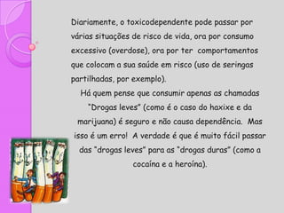Diariamente, o toxicodependente pode passar por
várias situações de risco de vida, ora por consumo
excessivo (overdose), ora por ter comportamentos
que colocam a sua saúde em risco (uso de seringas
partilhadas, por exemplo).
  Há quem pense que consumir apenas as chamadas
    “Drogas leves” (como é o caso do haxixe e da
 marijuana) é seguro e não causa dependência. Mas
isso é um erro! A verdade é que é muito fácil passar
  das “drogas leves” para as “drogas duras” (como a
                cocaína e a heroína).
 