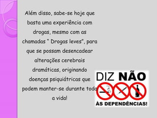 Além disso, sabe-se hoje que
  basta uma experiência com
    drogas, mesmo com as
chamadas “ Drogas leves”, para
 que se possam desencadear
    alterações cerebrais
    dramáticas, originando
  doenças psiquiátricas que
podem manter-se durante toda
           a vida!
 