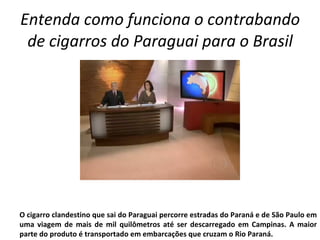 Entenda como funciona o contrabando de cigarros do Paraguai para o Brasil O cigarro clandestino que sai do Paraguai percorre estradas do Paraná e de São Paulo em uma viagem de mais de mil quilômetros até ser descarregado em Campinas. A maior parte do produto é transportado em embarcações que cruzam o Rio Paraná. 