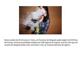 Numa sessão de 20 minutos à 1 hora, um fumante de Narguile pode engolir até 50 litros de fumaça, mesma quantidade inalada com 100 cigarros (5 maços). Isso faz com que um usuário do Narguile pode estar correndo o risco as mesmas doenças do cigarro. 