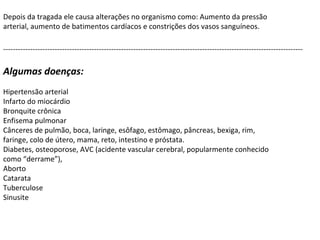 Depois da tragada ele causa alterações no organismo como: Aumento da pressão arterial, aumento de batimentos cardíacos e constrições dos vasos sanguíneos. Algumas doenças:  Hipertensão arterial Infarto do miocárdio Bronquite crônica Enfisema pulmonar Cânceres de pulmão, boca, laringe, esôfago, estômago, pâncreas, bexiga, rim, faringe, colo de útero, mama, reto, intestino e próstata.  Diabetes, osteoporose, AVC (acidente vascular cerebral, popularmente conhecido como “derrame”),  Aborto Catarata Tuberculose Sinusite -------------------------------------------------------------------------------------------------------------------------- 
