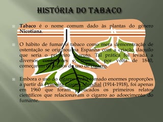 História do tabacoTabaco é o nome comum dado às plantas do género Nicotiana.O hábito de fumar o tabaco como mera demonstração de ostentação se originou na Espanha com a criação daquilo que seria o primeiro charuto. Tal prática foi levada a diversos continentes e, somente por volta de 1840, começaram os relatos do uso de cigarro. Embora o uso do cigarro tenha tomado enormes proporções a partir da Primeira Guerra Mundial (1914-1918), foi apenas em 1960 que foram publicados os primeiros relatos científicos que relacionavam o cigarro ao adoecimento do fumante.  
