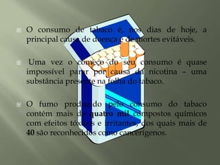 O consumo de tabaco é, nos dias de hoje, a principal causa de doença e de mortes evitáveis. Uma vez o começo do seu consumo é quase impossível parar por causa da nicotina – uma substância presente na folha do tabaco.O fumo produzido pelo consumo do tabaco contém mais de quatro mil compostos químicos com efeitos tóxicos e irritantes, dos quais mais de 40 são reconhecidos como cancerígenos.