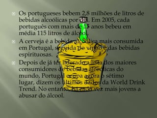 Os portugueses bebem 2,8 milhões de litros de bebidas alcoólicas por dia. Em 2005, cada português com mais de 15 anos bebeu em média 115 litros de álcool. A cerveja é a bebida alcoólica mais consumida em Portugal, seguida do vinho e das bebidas espirituosas. Depois de já ter liderado a lista dos maiores consumidores de bebidas alcoólicas do mundo, Portugal ocupa agora o sétimo lugar, dizem os últimos dados da WorldDrinkTrend. No entanto, há cada vez mais jovens a abusar do álcool. 