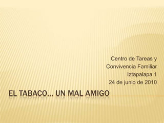 El tabaco… Un mal Amigo Centro de Tareas y  Convivencia Familiar  Iztapalapa 1 24 de junio de 2010 