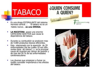 TABACO Es una droga ESTIMULANTE del sistema nervioso central….  El tabaco no es un hábito nocivo…  es una DROGA . LA NICOTINA   posee una enorme CAPACIDAD ADICTIVA que causa la dependencia del tabaco. Durante su combustión se producen mas de 4.000 productos tóxicos diferentes. Esta  relacionado con la aparición  de 29 enfermedades (de las cuales 10 son dife-rentes tipos  de cáncer)  y  es la principal causa de muertes por cáncer de pulmón y de mas del 50 % de las enfermedades  cardiovasculares Los jóvenes que empiezan a fumar no suelen conceder importancia a los efectos del tabaco. 