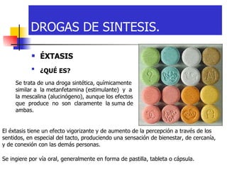 ÉXTASIS   ¿QUÉ ES?   DROGAS DE SINTESIS. Se trata de una droga sintética, químicamente similar a  la metanfetamina (estimulante)  y  a la mescalina (alucinógeno), aunque los efectos que  produce  no  son  claramente  la suma de ambas.  El éxtasis tiene un efecto vigorizante y de aumento de la percepción a través de los sentidos, en especial del tacto, produciendo una sensación de bienestar, de cercanía,  y de conexión con las demás personas.  Se ingiere por vía oral, generalmente en forma de pastilla, tableta o cápsula.  