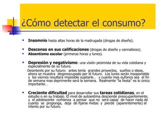 ¿Cómo detectar el consumo? Insomnio  hasta altas horas de la madrugada (drogas de diseño). Descenso en sus calificaciones   (drogas de diseño y cannabicos). Absentismo escolar  (primeras horas y lunes). Depresión y negativismo : una visión pesimista de su vida cotidiana y especialmente de su futuro.  Desinterés por su futuro:  antes tenía  grandes proyectos,  sueños o ideas,  ahora se muestra  despreocupado por el futuro.  Los lunes serán insoportable  y  los viernes resultará imposible sujetarle…  y cuanto mas euforico sea  el fin  de semana mas deprimente será la semana.  Realmente "la fiesta" es lo único importante… Creciente dificultad  para desarrollar sus  tareas cotidianas , en el estudio o en su trabajo. El nivel de autoestima desciende preocupantemente,  y  el adolescente  comienza  a pensar  que no  será capaz  de hacer nada de cuanto  se  proponga,  deja  de fijarse metas  y  pierde  (aparentemente) el interés por su futuro.  