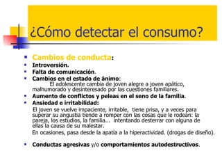 ¿Cómo detectar el consumo? Cambios de conducta : Introversión. Falta de comunicación . Cambios en el estado de ánimo :    El adolescente cambia de joven alegre a joven apático, malhumorado y desinteresado por las cuestiones familiares.  Aumento de conflictos y peleas en el seno de la familia .  Ansiedad e irritabilidad:  El joven se vuelve impaciente, irritable,  tiene prisa, y a veces para superar su angustia tiende a romper con las cosas que le rodean: la pareja, los estudios, la familia...  intentando desterrar con alguna de  ellas la causa de su malestar.  En ocasiones,   pasa desde la apatía a la hiperactividad. (drogas de diseño).  Conductas agresivas  y/o  comportamientos autodestructivos . 