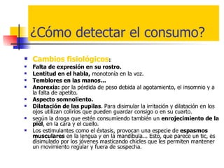 ¿Cómo detectar el consumo? Cambios fisiológicos :  Falta de expresión en su rostro. Lentitud en el habla,  monotonía en la voz.  Temblores en las manos… Anorexia:  por la pérdida de peso debida al agotamiento, el insomnio y a  la falta de apetito. Aspecto somnoliento. Dilatación de las pupilas . Para disimular la irritación y dilatación en los ojos utilizan colirios que pueden guardar consigo o en su cuarto.  según la droga que estén consumiendo también un  enrojecimiento de la piel , en la cara y el cuello. Los estimulantes como el éxtasis, provocan una especie de  espasmos musculares  en la lengua y en la mandíbula... Esto, que parece un tic, es disimulado por los jóvenes masticando chicles que les permiten mantener un movimiento regular y fuera de sospecha.  