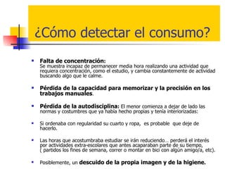 ¿Cómo detectar el consumo? Falta de concentración :    Se muestra incapaz de permanecer media hora realizando una actividad que requiera concentración, como el estudio, y cambia constantemente de actividad buscando algo que le calme.  Pérdida de la capacidad para memorizar y la precisión en los trabajos manuales . Pérdida de la   autodisciplina :  El menor comienza a dejar de lado las normas y costumbres que ya había hecho propias y tenía interiorizadas:  Si ordenaba con regularidad su cuarto y ropa,  es probable  que deje de hacerlo. Las horas que acostumbraba estudiar se irán reduciendo… perderá el interés por actividades extra-escolares que antes acaparaban parte de su tiempo, ( partidos los fines de semana, correr o montar en bici con algún amigo/a, etc).  Posiblemente, un  descuido de la propia imagen y de la higiene . 