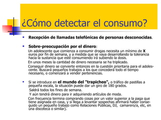 ¿Cómo detectar el consumo? Recepción de llamadas telefónicas de personas desconocidas .  Sobre-preocupación por el dinero :  Un adolescente que comienza a consumir drogas necesita un mínimo de  X  euros por fin de semana, y a medida que se vaya desarrollando la tolerancia hacia la sustancia que esté consumiendo irá subiendo la dosis.  En unos meses la cantidad de dinero necesaria se ha triplicado.  Conseguir dinero se convierte entonces en la cuestión prioritaria para el adoles-cente. Buscará pequeños trabajos a los que concederá todo el tiempo necesario, o comenzará a vender pertenencias. Si se introduce en  el mundo del "trapicheo",  o tráfico de pastillas a pequeña escala, la situación puede dar un giro de 180 grados.  Saldrá todos los fines de semana.  Y aún tendrá dinero para ir adquiriendo artículos de moda.  Con frecuencia termina comprando cosas por un valor superior a la paga que  tiene asignada en casa, y si llega a levantar sospechas afirmará haber conse-guido un pequeño trabajo como Relaciones Públicas, DJ,  camarero/a, etc, en una discoteca o similar). 
