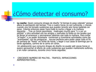 ¿Cómo detectar el consumo? La noche : Quien consume drogas de diseño "el tiempo le pasa volando" porque altera la percepción del tiempo. Tres o cuatro horas no son suficiente, y menos cuando uno ha tomado sustancias que pueden tenerle seis horas bailando sin parar. Intenta entonces pasar fuera toda la noche o llegar a la mañana siguiente…. Tras un breve parentesis,  madrugan mucho para "ir a ver un partido" u otra actividad con los amigos y reanudan la fiesta en los locales que se llenan al amanecer y permanecen abiertos casi toda la mañana. Para evitar  "el bajón" o no poder levantarte  comienzan a inventarse actividades como las "acampadas“ con los amigos/as… excusa perfecta para poder pasar todo el fin de semana de "fiesta" sin limite de horas, y llegar a sus casas el domingo por la tarde agotados, camino de la cama sin cenar. Un adolescente que consume drogas de diseño no puede salir pocas horas si quiere aprovechar el efecto de unas sustancias que pueden mantenerle eufórico, y sin notar cansancio, durante cinco horas seguidas.  CRECIENTE NUMERO DE MULTAS… TRAFICO, INFRACCIONES ADMINISTRATIVAS… 