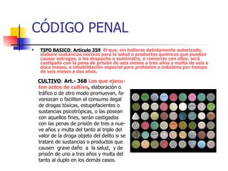 CÓDIGO PENAL TIPO BASICO :  Artículo 359   El que, sin hallarse debidamente autorizado, elabore sustancias nocivas para la salud o productos químicos que puedan causar estragos, o los despache o suministre, o comercie con ellos, será castigado con la pena de prisión de seis meses a tres años y multa de seis a doce meses, e inhabilitación especial para profesión o industria por tiempo  de seis meses a dos años. CULTIVO :   Art.- 368  Los que ejecu-ten actos de cultivo ,  elaboración o tráfico o de otro modo promuevan, fa-vorezcan o faciliten el consumo ilegal de drogas tóxicas, estupefacientes o sustancias psicotrópicas, o las posean con aquellos fines, serán castigados con las penas de prisión de tres a nue-ve años y multa del tanto al triplo del valor de la droga objeto del delito si se tratare de sustancias o productos que causen  grave daño  a  la salud,  y de prisión de uno a tres años y multa del tanto al duplo en los demás casos. 