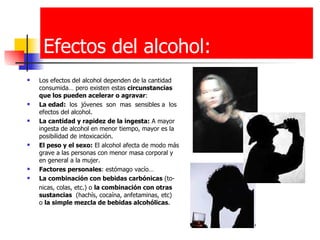 Efectos del alcohol: Los efectos del alcohol dependen de la cantidad consumida… pero existen estas  circunstancias que los pueden acelerar o agravar : La edad:  los  jóvenes  son  mas  sensibles a  los efectos del alcohol. La cantidad y rapidez de la ingesta:  A mayor ingesta de alcohol en menor tiempo, mayor es la posibilidad de intoxicación.  El peso y el sexo:  El alcohol afecta de modo más grave a las personas con menor masa corporal y en general a la mujer.  Factores personales : estómago vacío… La combinación con bebidas carbónicas  (to- nicas, colas, etc.) o  la combinación con otras   sustancias   (hachís, cocaína, anfetaminas, etc)  o  la simple mezcla de bebidas alcohólicas . 