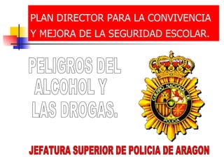 PLAN DIRECTOR PARA LA CONVIVENCIA Y MEJORA DE LA SEGURIDAD ESCOLAR.   PELIGROS DEL ALCOHOL Y LAS DROGAS. JEFATURA SUPERIOR DE POLICIA DE ARAGON 