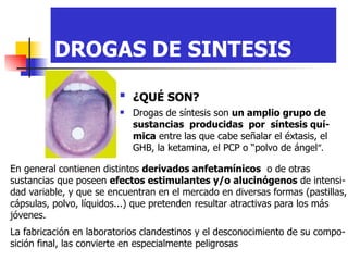 DROGAS DE SINTESIS ¿QUÉ SON?   Drogas de síntesis son  un amplio grupo de sustancias  producidas  por  síntesis quí-mica  entre las que cabe señalar el éxtasis, el GHB, la ketamina, el PCP o “polvo de ángel ”. En general contienen distintos  derivados anfetamínicos   o de otras sustancias que poseen  efectos estimulantes y/o alucinógenos  de intensi-dad variable, y que se encuentran en el mercado en diversas formas (pastillas, cápsulas, polvo, líquidos...) que pretenden resultar atractivas para los más jóvenes.   La fabricación en laboratorios clandestinos y el desconocimiento de su compo-sición final, las convierte en especialmente peligrosas   