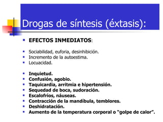 Drogas de síntesis (éxtasis): EFECTOS INMEDIATOS :  Sociabilidad, euforia, desinhibición.  Incremento de la autoestima.  Locuacidad.  Inquietud.  Confusión, agobio.  Taquicardia, arritmia e hipertensión.  Sequedad de boca, sudoración.  Escalofríos, náuseas.  Contracción de la mandíbula, temblores.  Deshidratación.  Aumento de la temperatura corporal o “golpe de calor”. 