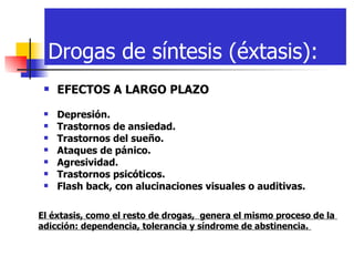 Drogas de síntesis (éxtasis): EFECTOS A LARGO PLAZO   Depresión.   Trastornos de ansiedad.   Trastornos del sueño.   Ataques de pánico.   Agresividad.   Trastornos psicóticos.   Flash back, con alucinaciones visuales o auditivas. El éxtasis, como el resto de drogas,  genera el mismo proceso de la  adicción: dependencia, tolerancia y síndrome de abstinencia.   