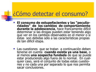 ¿Cómo detectar el consumo? El consumo de estupefacientes y las "peculia-ridades"  de  los cambios  de comportamiento durante la adolescencia , hace francamente difícil determinar si las drogas pueden estar teniendo algo que ver en los cambios observados en el menor o si éstas  son debidas sólo a las características propias de tan difícil etapa. Las cuestiones  que se tratan  a continuación deben tenerse en cuenta  cuando exista ya una base , o  al menos  una sospecha fundada  de que se puede estar produciendo algo fuera de lo normal.  En cual-quier caso, será el conjunto de todas estas cuestio-nes y no cada una por separado lo que nos permita sacar conclusiones.  