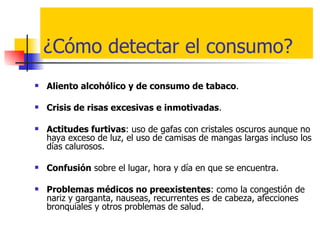 ¿Cómo detectar el consumo? Aliento alcohólico y de consumo de tabaco .  Crisis de risas excesivas e inmotivadas . Actitudes furtivas : uso de gafas con cristales oscuros aunque no haya exceso de luz, el uso de camisas de mangas largas incluso los días calurosos. Confusión  sobre el lugar, hora y día en que se encuentra. Problemas médicos no preexistentes : como la congestión de nariz y garganta, nauseas, recurrentes es de cabeza, afecciones bronquiales y otros problemas de salud.  