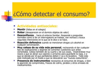 ¿Cómo detectar el consumo? Actividades antisociales:  Mentir   (faltas en el colegio) Robar   (desaparecen en el domicio objetos de valor) Desconfianza …  hacia el entorno familiar: Responde a preguntas normales como si de un interrogatorio se tratase, con rechazo y busca segundas intenciones en lo que se le dice o se hace .  Reacción defensiva   cuando se mencionan drogas y/o alcohol en cualquier conversación. Muy   celoso de su vida más personal ,  rechazando el dar cualquier tipo de explicaciones y dejando de comentar cuestiones que antes comentaba. Celoso también de su cuarto y de sus cosas,  mostrándose muy reacio a que se abran sus cajones o armarios para guardarle la ropa, o a que se decida por él que pantalones deben ir ya a la lavadora.  Todo esto está motivado por el miedo a que se descubran sus "nuevas costumbres". Presencia de instrumentos   necesarios al consumos de drogas, o bien la aparición de comprimidos, frascos de colirio, jarabes y otros envases de medicamentos. 