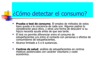¿Cómo detectar el consumo? Prueba o test de consumo . El empleo de métodos de estos tipos queda a la conciencia de cada uno. Algunos padres lo considerarán poco ético, y otros una forma de descubrir si su hijo/a necesita ayuda antes de que sea tarde.   El test no permite diferenciar entre el consumo de estupefacientes y/o entre el contacto con personas o efectos de consumidores de estupefacientes. Alcance limitado a 5 o 6 sustancias. Centros de salud : análisis de estupefacientes en centros médicos asistenciales con carácter voluntario y coste económico.  