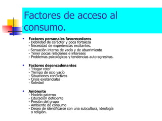 ALCOHOL Factores personales favorecedores - Debilidad de carácter y poca fortaleza - Necesidad de experiencias excitantes. - Sensación interna de vacío y de aburrimiento - Tener pocas relaciones e intereses - Problemas psicológicos y tendencias auto-agresivas. Factores desencadenantes - "Hogar roto" - Tiempo de ocio vacío - Situaciones conflictivas - Crisis existenciales - Soledad Ambiente - Modelo paterno - Educación deficiente - Presión del grupo - Ambiente de consumo - Deseo de identificarse con una subcultura, ideología   o religión. Factores de acceso al consumo. 