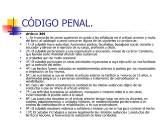CÓDIGO PENAL. Artículo 369 1. Se impondrán las penas superiores en grado a las señaladas en el artículo anterior y multa del tanto al cuádruplo cuando concurran alguna de las siguientes circunstancias: 1ª) El culpable fuere autoridad, funcionario público, facultativo, trabajador social, docente o educador y obrase en el ejercicio de su cargo, profesión u oficio. 2ª) El culpable perteneciere a una organización o asociación, incluso de carácter transitorio, que tuviese como finalidad difundir tales sustancias o productos aun de modo ocasional. 3ª) El culpable participare en otras actividades organizadas o cuya ejecución se vea facilitada por la comisión del delito. 4ª) Los hechos fueren realizados en establecimientos abiertos al público por los responsables o empleados de los mismos. 5ª) Las sustancias a que se refiere el artículo anterior se faciliten a menores de 18 años, a disminuidos psíquicos o a personas sometidas a tratamiento de deshabituación o rehabilitación. 6ª) Fuere de notoria importancia la cantidad de las citadas sustancias objeto de las conductas a que se refiere el artículo anterior. 7ª) Las referidas sustancias se adulteren, manipulen o mezclen entre sí o con otras, incrementando el posible daño a la salud. 8ª) Las conductas descritas en el artículo anterior tengan lugar en centros docentes, en centros, establecimientos o unidades militares, en establecimientos penitenciarios o en centros de deshabituación o rehabilitación, o en sus proximidades. 9ª) El culpable empleare violencia o exhibiere o hiciese uso de armas para cometer el hecho. 10ª) El culpable introdujera o sacare ilegalmente las referidas sustancias o productos del territorio nacional, o favoreciese la realización de tales conductas. 