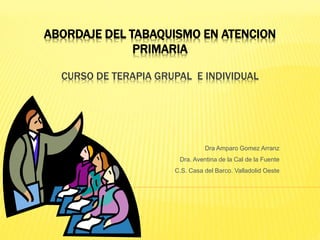 ABORDAJE DEL TABAQUISMO EN ATENCION
PRIMARIA
CURSO DE TERAPIA GRUPAL E INDIVIDUAL
Dra Amparo Gomez Arranz
Dra. Aventina de la Cal de la Fuente
C.S. Casa del Barco. Valladolid Oeste
 