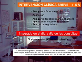- Averiguar si fuma y registrar
- Aconsejar
- Analizar la disposición para el abandono
- Ayudar en el proceso de abandono
- Acordar un seguimiento
A clinical practice guideline for treating tobacco use and dependence: A US Public Health
Service report. The Tobacco Use and Dependence Clinical Practice Guideline Panel, Staff, and
Consortium Representatives. JAMA 2000 Jun 28; 283(24): 3244-54
Integrada en el día a día de las consultas
Dirigida a amplios grupos de la población
INTERVENCIÓN CLÍNICA BREVE  5 A
 