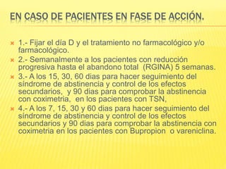 EN CASO DE PACIENTES EN FASE DE ACCIÓN.
 1.- Fijar el día D y el tratamiento no farmacológico y/o
farmacológico.
 2.- Semanalmente a los pacientes con reducción
progresiva hasta el abandono total (RGINA) 5 semanas.
 3.- A los 15, 30, 60 dias para hacer seguimiento del
síndrome de abstinencia y control de los efectos
secundarios, y 90 dias para comprobar la abstinencia
con coximetria, en los pacientes con TSN,
 4.- A los 7, 15, 30 y 60 dias para hacer seguimiento del
síndrome de abstinencia y control de los efectos
secundarios y 90 dias para comprobar la abstinencia con
coximetria en los pacientes con Bupropion o vareniclina.
 