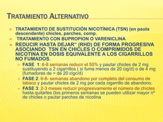 TRATAMIENTO ALTERNATIVO
 TRATAMIENTO DE SUSTITUCIÓN NICOTÍNICA (TSN) (en pauta
descendente) chicles, parches, comp.
 TRATAMIENTO CON BUPROPION O VARENICLINA
 REDUCIR HASTA DEJAR” (RHD) DE FORMA PROGRESIVA
ASOCIANDO TSN EN CHICLES O COMPRIMIDOS DE
NICOTINA EN DOSIS EQUIVALENTE A LOS CIGARRILLOS
NO FUMADOS.
 FASE 1: 6-8 semanas reducir el 50% y pautar chicles de 2 mg
sustituyendo a 2 cigarrillos ( si fuma menos de 20 cig/d) o de 4 mg
(fumadores de > de 20 cigc/d)
 FASE 2: 6-8- semanas abandono por completo del consumo de
tabaco y pautar chicles de 2 mg por cada cigarrillo de abandono.
 FASE 3: 2-3 meses reducir progresivamente el número de chicles
hasta quitarles (los primeros semanas se pueden utilizar mayor nº
de chicles o pautar parches de nicotina
 