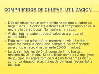 COMPRIMIDOS DE CHUPAR UTILIZACION
 Deberá chuparse un comprimido hasta que el sabor se
haga fuerte. Se colocará entonces el comprimido entre la
encía y la pared bucal. No masticar ni tragar.
 Al disminuir el sabor, deberá volverse a chupar el
comprimido.
 Esta rutina se adaptará de manera individual y debe
repetirse hasta la disolución completa del comprimido
para chupar (aproximadamente 20-30 minutos).
 La dosis inicial es de 8-12 comp de 1 mg hasta un
máximo de 25 al día. Si se utilizan comp de 2 mg (más
de 20 cg/d o Fagerström de > 4 ) no tomar más de 15
comp. La duración máxima es de 6 meses (según ficha
técnica)
 
