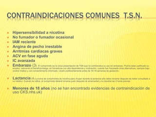 CONTRAINDICACIONES COMUNES T.S.N.
 Hipersensibilidad a nicotina
 No fumador o fumador ocasional
 IAM reciente
 Angina de pecho inestable
 Arritmias cardiacas graves
 ACV en fase aguda
 IC avanzada
 Embarazo (3) El comprimido es la única presentación de TSN que no contraindica su uso en embarazo. Podría estar justificado su
empleo, valorando el beneficio/riesgo, en fumadoras con alta dependencia y motivación, cuando han fracasado otras alternativas, siempre bajo
control médico y con consentimiento informado. Usarlo preferentemente antes de 16-18 semanas de gestación.
 Lactancia (4) La toma de comprimidos de nicotina para chupar durante la lactancia sólo debe iniciarse después de haber consultado a
un médico. Cuando se utilice, el comprimido deberá tomarse justo después de amamantar y no durante las 2 horas previas.
 Menores de 18 años (no se han encontrado evidencias de contraindicación de
uso CKS.nhs.uk)
 