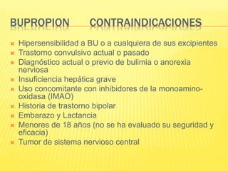 BUPROPION CONTRAINDICACIONES
 Hipersensibilidad a BU o a cualquiera de sus excipientes
 Trastorno convulsivo actual o pasado
 Diagnóstico actual o previo de bulimia o anorexia
nerviosa
 Insuficiencia hepática grave
 Uso concomitante con inhibidores de la monoamino-
oxidasa (IMAO)
 Historia de trastorno bipolar
 Embarazo y Lactancia
 Menores de 18 años (no se ha evaluado su seguridad y
eficacia)
 Tumor de sistema nervioso central
 