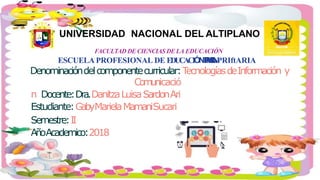 UNIVERSIDAD NACIONAL DEL ALTIPLANO
FACULTAD DE CIENCIAS DE LA EDUCACIÓN
ESCUELA PROFESIONAL DE EDUCACIÓNPRIMARIANPRIftARIA
Denominacióndelcomponentecurricular:TecnologíasdeInformación y
Comunicació
n Docente:Dra.DanitzaLuisaSardonAri
Estudiante:GabyMarielaMamaniSucari
Semestre:II
AñoAcademico:2018
