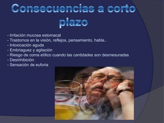 - Irritación mucosa estomacal
- Trastornos en la visión, reflejos, pensamiento, habla..
- Intoxicación aguda
- Embriaguez y agitación
- Riesgo de coma etílico cuando las cantidades son desmesuradas
- Desinhibición
- Sensación de euforia
 