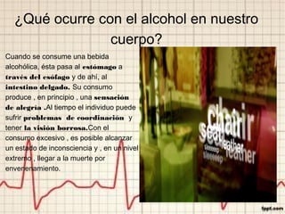 ¿Qué ocurre con el alcohol en nuestro
cuerpo?
Cuando se consume una bebida
alcohólica, ésta pasa al estómago a
través del esófago y de ahí, al
intestino delgado. Su consumo
produce , en principio , una sensación
de alegría .Al tiempo el individuo puede
sufrir problemas de coordinación y
tener la visión borrosa.Con el
consumo excesivo , es posible alcanzar
un estado de inconsciencia y , en un nivel
extremo , llegar a la muerte por
envenenamiento.
 