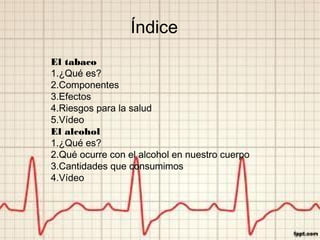 Índice
El tabaco
1.¿Qué es?
2.Componentes
3.Efectos
4.Riesgos para la salud
5.Vídeo
El alcohol
1.¿Qué es?
2.Qué ocurre con el alcohol en nuestro cuerpo
3.Cantidades que consumimos
4.Vídeo
 