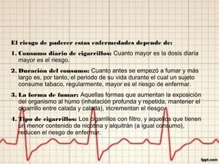 El riesgo de padecer estas enfermedades depende de:
1. Consumo diario de cigarrillos: Cuanto mayor es la dosis diaria
mayor es el riesgo.
2. Duración del consumo: Cuanto antes se empezó a fumar y más
largo es, por tanto, el periodo de su vida durante el cual un sujeto
consume tabaco, regularmente, mayor es el riesgo de enfermar.
3. La forma de fumar: Aquellas formas que aumentan la exposición
del organismo al humo (inhalación profunda y repetida, mantener el
cigarrillo entre calada y calada), incrementan el riesgo.
4. Tipo de cigarrillos: Los cigarrillos con filtro, y aquellos que tienen
un menor contenido de nicotina y alquitrán (a igual consumo),
reducen el riesgo de enfermar.
 