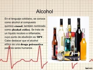 Alcohol
En el lenguaje cotidiano, se conoce
como alcohol al compuesto
químico etanol, también nombrado
como alcohol etílico. Se trata de
un líquido incoloro e inflamable,
cuyo punto de ebullición es 78ºC.
Cabe destacar que el alcohol
etílico es una droga psicoactiva
para los seres humanos .
 