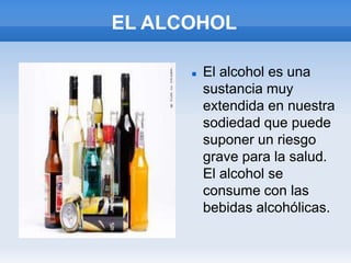 EL ALCOHOL

         El alcohol es una
          sustancia muy
          extendida en nuestra
          sodiedad que puede
          suponer un riesgo
          grave para la salud.
          El alcohol se
          consume con las
          bebidas alcohólicas.
 