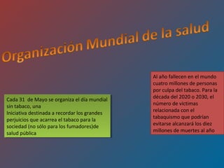 Al año fallecen en el mundo
                                              cuatro millones de personas
                                              por culpa del tabaco. Para la
Cada 31 de Mayo se organiza el día mundial    década del 2020 o 2030, el
 Cada 31 de Mayo se organiza el día mundial
sin tabaco, una                               número de victimas
 sin tabaco, una
Iniciativa destinada aarecordar los grandes   relacionada con el
 Iniciativa destinada recordar los grandes
perjuicios que acarrea el tabaco para la      tabaquismo que podrían
 perjuicios que acarrea el tabaco para la
sociedad (no sólo para los fumadores)de       evitarse alcanzará los diez
 sociedad (no sólo para los fumadores)de
salud pública                                 millones de muertes al año
 salud pública
 