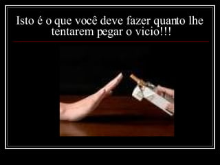   Isto é o que você deve fazer quanto lhe  tentarem pegar o vicio!!! 