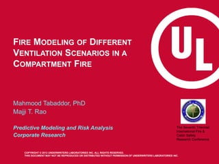 FIRE MODELING OF DIFFERENT
VENTILATION SCENARIOS IN A
COMPARTMENT FIRE

Mahmood Tabaddor, PhD
Majji T. Rao
Predictive Modeling and Risk Analysis
Corporate Research

The Seventh Triennial
International Fire &
Cabin Safety
Research Conference

COPYRIGHT © 2013 UNDERWRITERS LABORATORIES INC. ALL RIGHTS RESERVED.
THIS DOCUMENT MAY NOT BE REPRODUCED OR DISTRIBUTED WITHOUT PERMISSION OF UNDERWRITERS LABORATORIES INC.

 